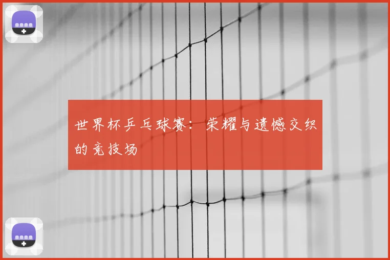 世界杯乒乓球赛：荣耀与遗憾交织的竞技场