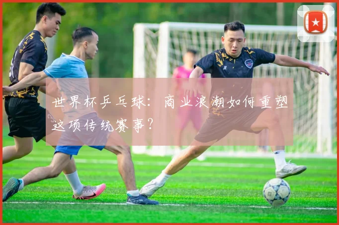 世界杯乒乓球：商业浪潮如何重塑这项传统赛事？