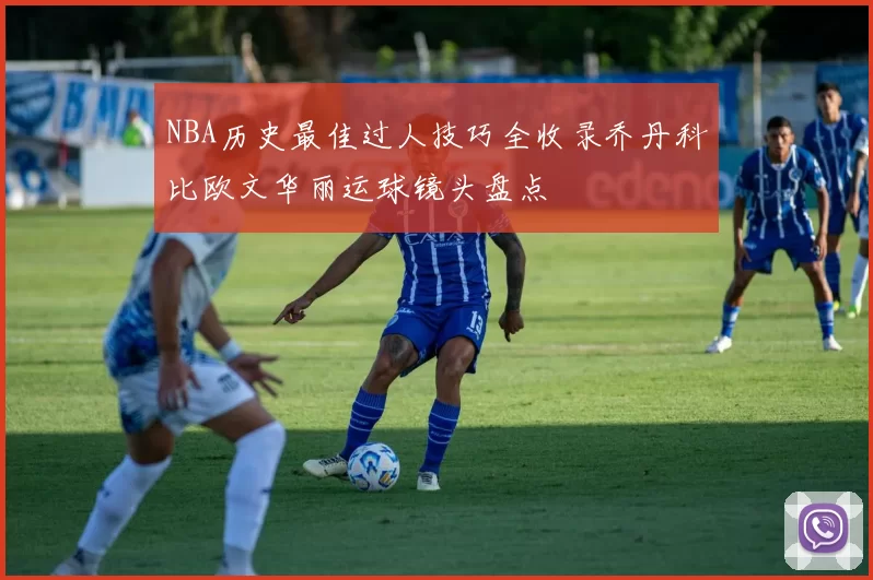 NBA历史最佳过人技巧全收录乔丹科比欧文华丽运球镜头盘点