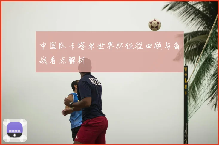 中国队卡塔尔世界杯征程回顾与备战看点解析