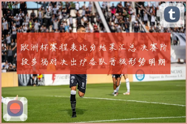 欧洲杯赛程表比分结果汇总 决赛阶段多场对决出炉各队晋级形势明朗