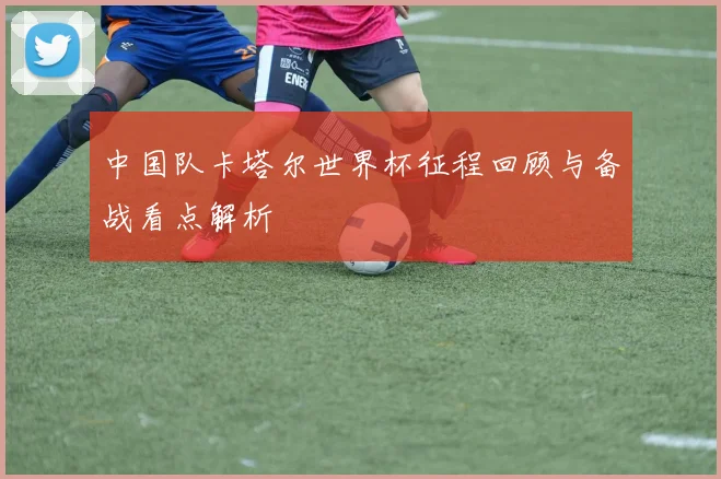 中国队卡塔尔世界杯征程回顾与备战看点解析