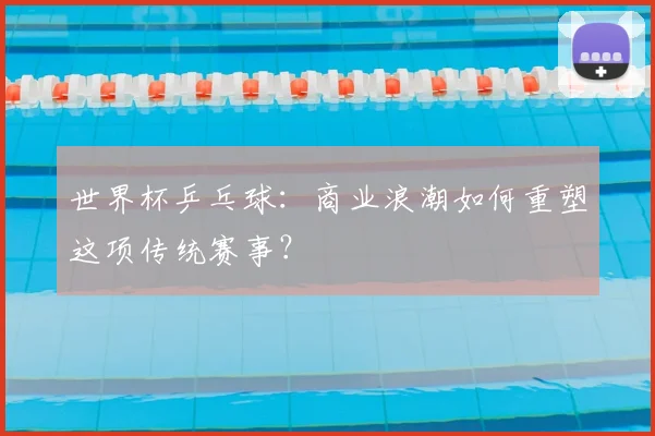 世界杯乒乓球：商业浪潮如何重塑这项传统赛事？