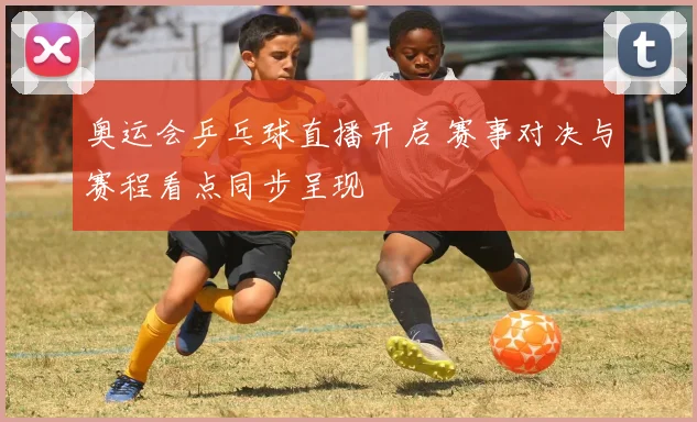 奥运会乒乓球直播开启 赛事对决与赛程看点同步呈现