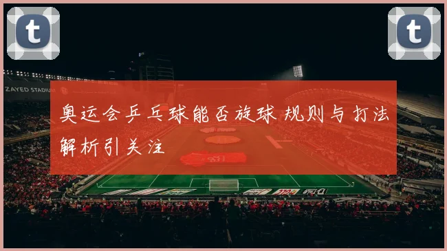 奥运会乒乓球能否旋球 规则与打法解析引关注