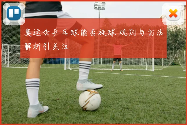 奥运会乒乓球能否旋球 规则与打法解析引关注