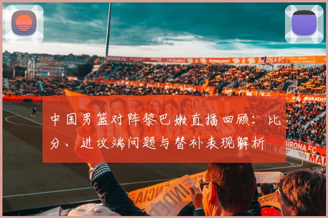 中国男篮对阵黎巴嫩直播回顾：比分、进攻端问题与替补表现解析