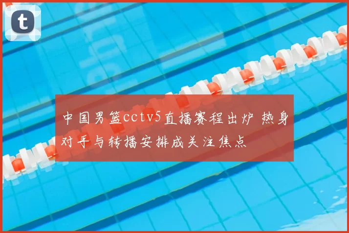 中国男篮cctv5直播赛程出炉 热身对手与转播安排成关注焦点