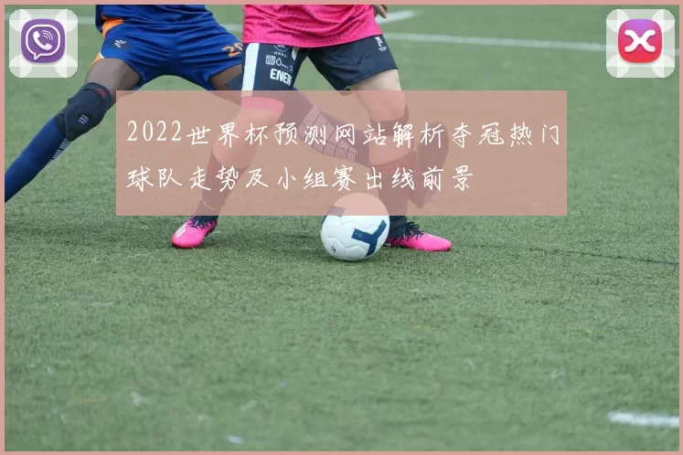 2022世界杯预测网站解析夺冠热门球队走势及小组赛出线前景