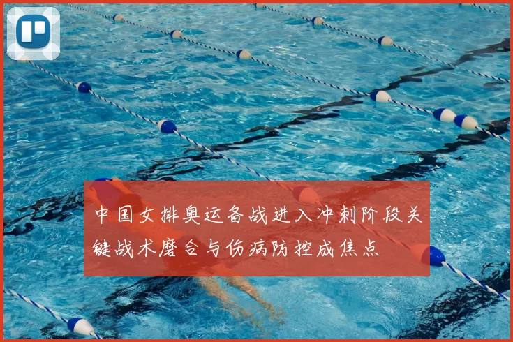 中国女排奥运备战进入冲刺阶段关键战术磨合与伤病防控成焦点