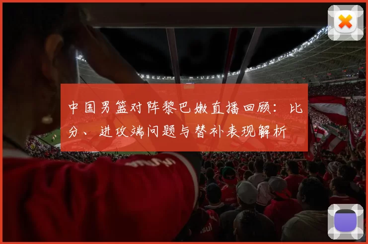 中国男篮对阵黎巴嫩直播回顾：比分、进攻端问题与替补表现解析