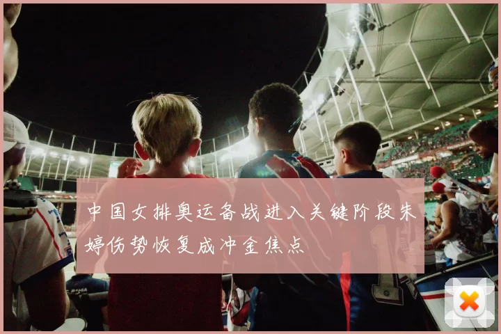 中国女排奥运备战进入关键阶段朱婷伤势恢复成冲金焦点