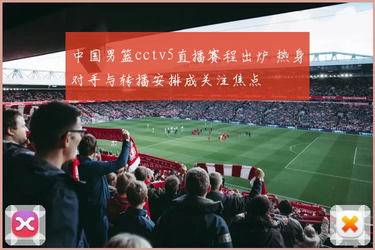 中国男篮cctv5直播赛程出炉 热身对手与转播安排成关注焦点