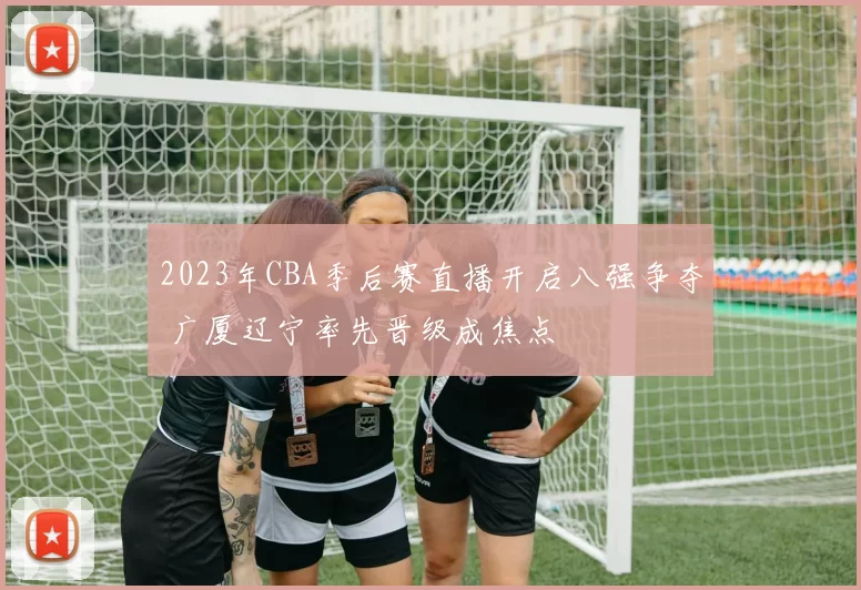 2023年CBA季后赛直播开启八强争夺 广厦辽宁率先晋级成焦点