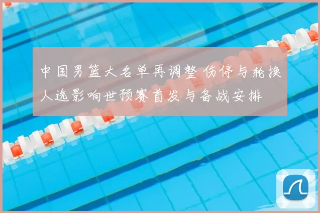 中国男篮大名单再调整 伤停与轮换人选影响世预赛首发与备战安排