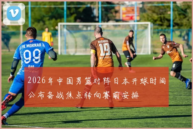 2026年中国男篮对阵日本开球时间公布备战焦点转向赛前安排