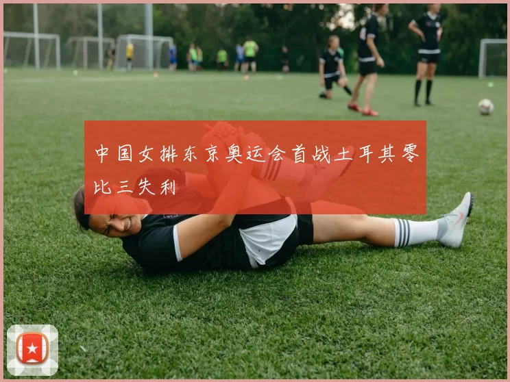 中国女排东京奥运会首战土耳其零比三失利