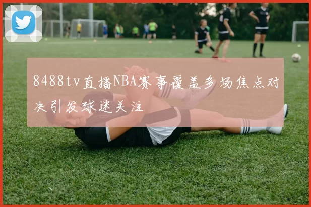 8488tv直播NBA赛事覆盖多场焦点对决引发球迷关注