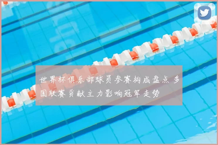 世界杯俱乐部球员参赛构成盘点 多国联赛贡献主力影响冠军走势