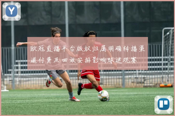 欧冠直播平台版权归属明确转播渠道付费及回放安排影响球迷观赛