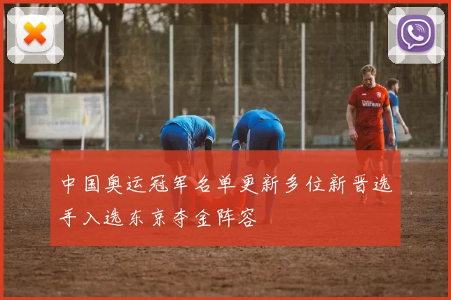 中国奥运冠军名单更新多位新晋选手入选东京夺金阵容
