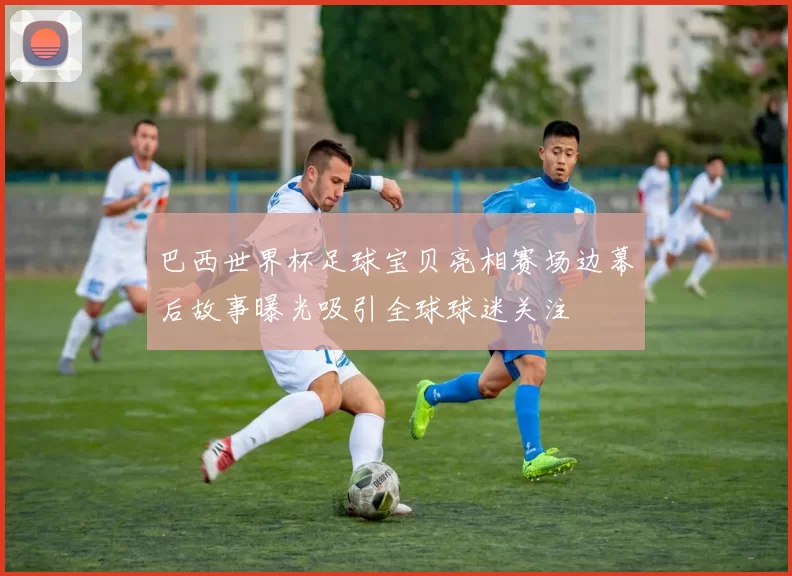 巴西世界杯足球宝贝亮相赛场边幕后故事曝光吸引全球球迷关注