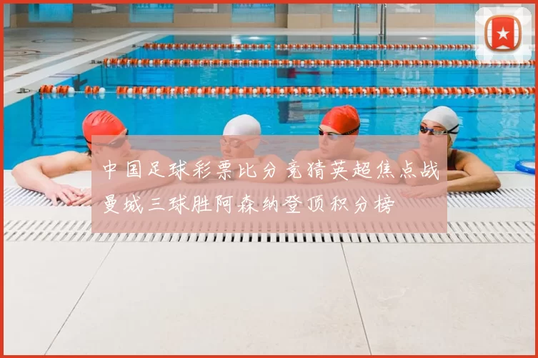 中国足球彩票比分竞猜英超焦点战曼城三球胜阿森纳登顶积分榜