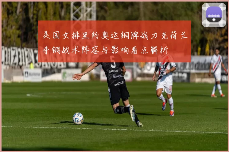 美国女排里约奥运铜牌战力克荷兰夺铜战术阵容与影响看点解析