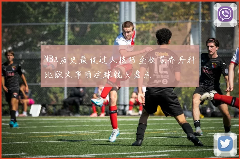 NBA历史最佳过人技巧全收录乔丹科比欧文华丽运球镜头盘点