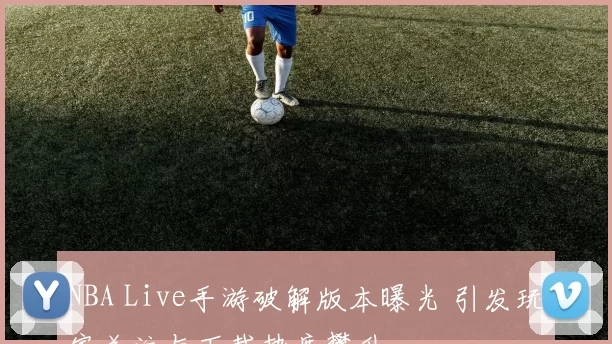 NBA Live手游破解版本曝光 引发玩家关注与下载热度攀升