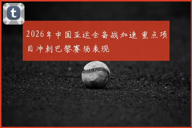 2026年中国亚运会备战加速 重点项目冲刺巴黎赛场表现