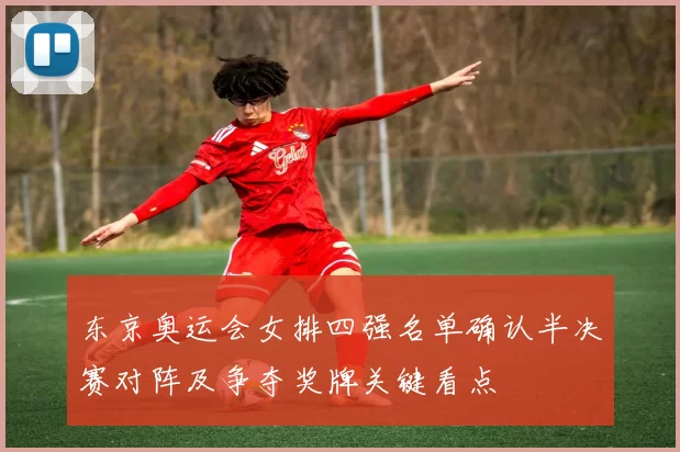 东京奥运会女排四强名单确认半决赛对阵及争夺奖牌关键看点