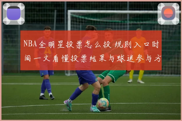 NBA全明星投票怎么投 规则入口时间一文看懂投票结果与球迷参与方式