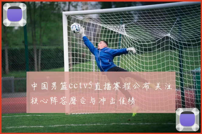 中国男篮cctv5直播赛程公布 关注核心阵容磨合与冲击佳绩